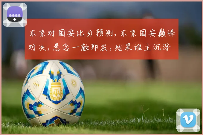 东京对国安比分预测,东京国安巅峰对决,悬念一触即发,结果谁主沉浮