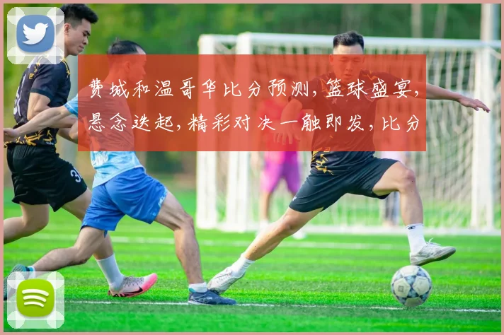 费城和温哥华比分预测,篮球盛宴,悬念迭起,精彩对决一触即发,比分预测引关注,敬请期待